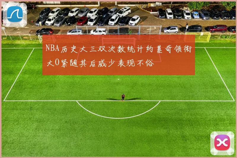 NBA历史大三双次数统计约基奇领衔大O紧随其后威少表现不俗