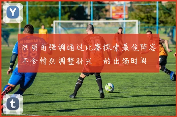 洪明甫强调通过比赛探索最佳阵容不会特别调整孙兴慜的出场时间