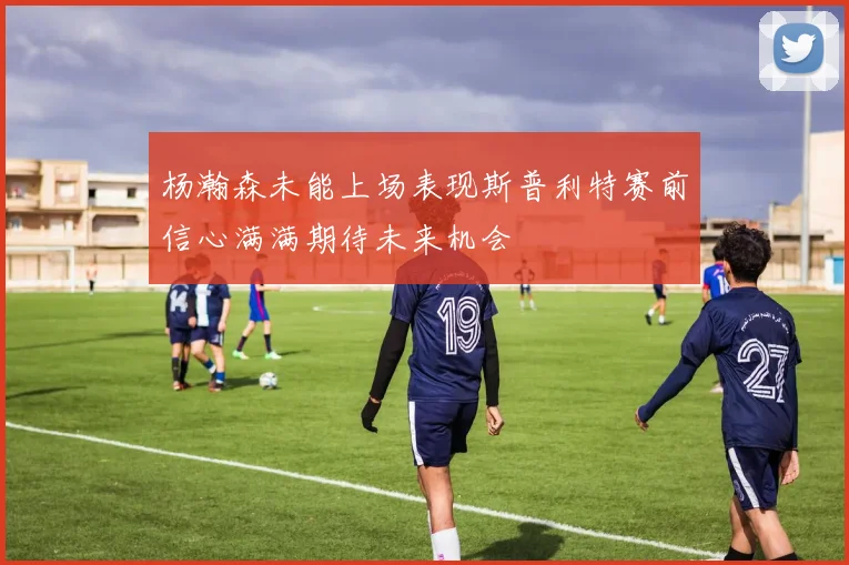 杨瀚森未能上场表现斯普利特赛前信心满满期待未来机会