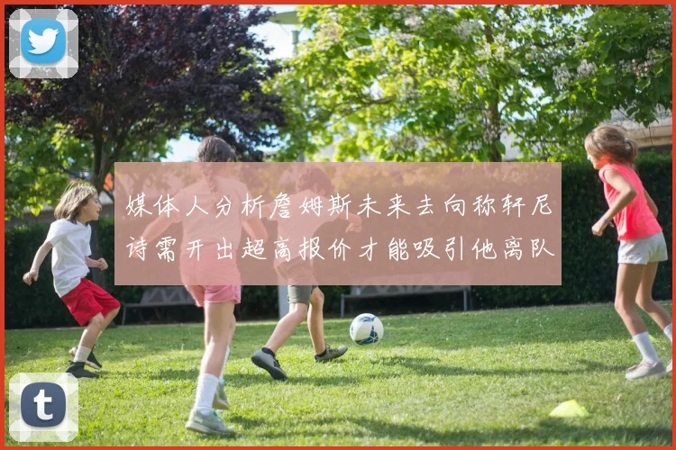 媒体人分析詹姆斯未来去向称轩尼诗需开出超高报价才能吸引他离队