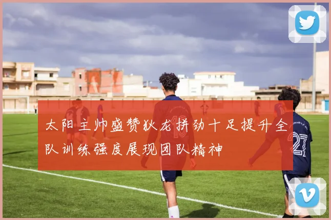 太阳主帅盛赞狄龙拼劲十足提升全队训练强度展现团队精神