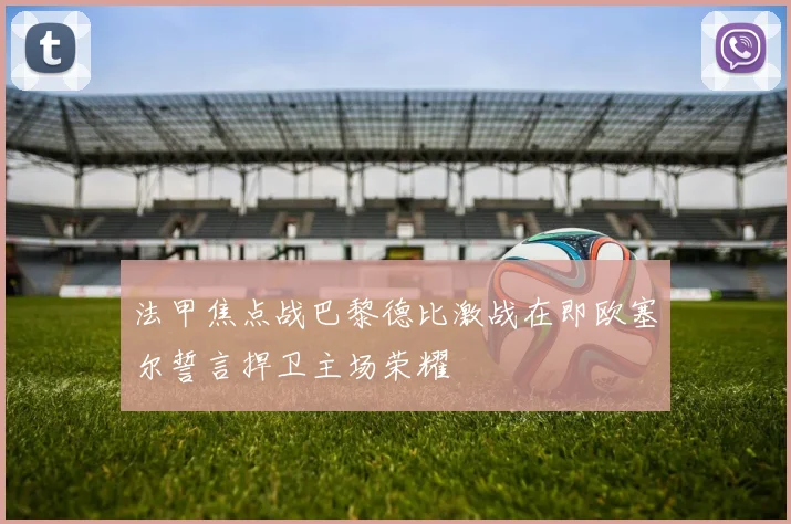法甲焦点战巴黎德比激战在即欧塞尔誓言捍卫主场荣耀