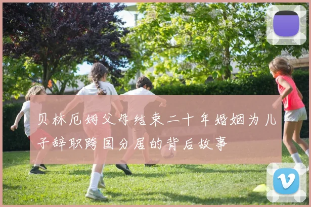 贝林厄姆父母结束二十年婚姻为儿子辞职跨国分居的背后故事