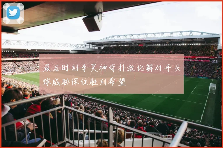 最后时刻李昊神奇扑救化解对手头球威胁保住胜利希望