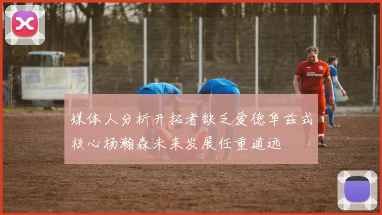 媒体人分析开拓者缺乏爱德华兹式核心杨瀚森未来发展任重道远