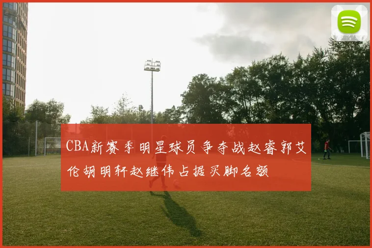 CBA新赛季明星球员争夺战赵睿郭艾伦胡明轩赵继伟占据买脚名额