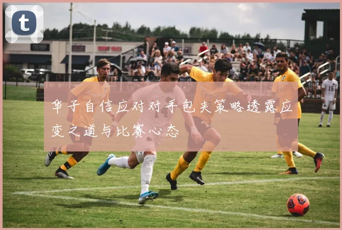 华子自信应对对手包夹策略透露应变之道与比赛心态