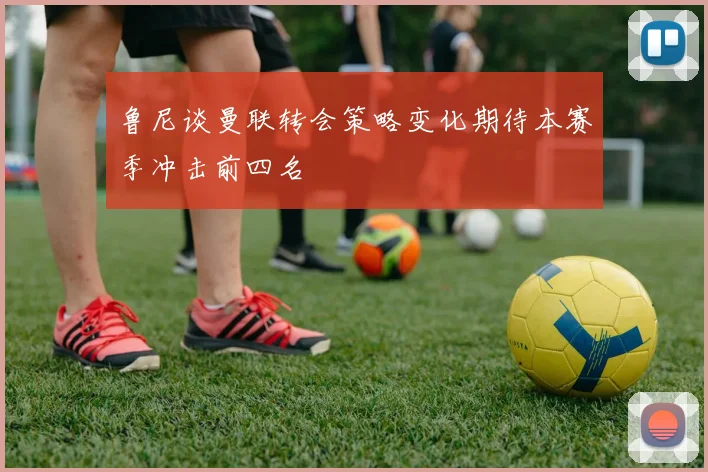 鲁尼谈曼联转会策略变化期待本赛季冲击前四名