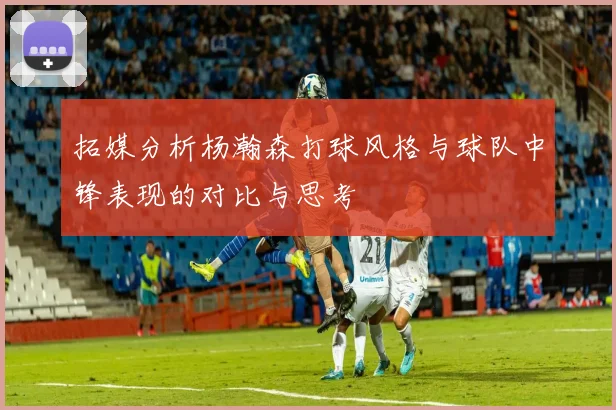拓媒分析杨瀚森打球风格与球队中锋表现的对比与思考