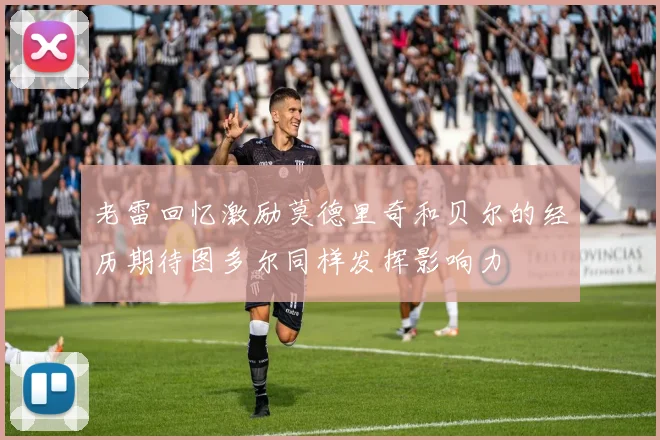 老雷回忆激励莫德里奇和贝尔的经历期待图多尔同样发挥影响力