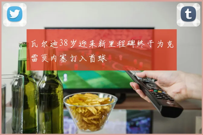 瓦尔迪38岁迎来新里程碑终于为克雷莫内塞打入首球