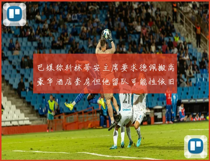 巴媒称科林蒂安主席要求德佩搬离豪华酒店套房但他留队可能性依旧较大