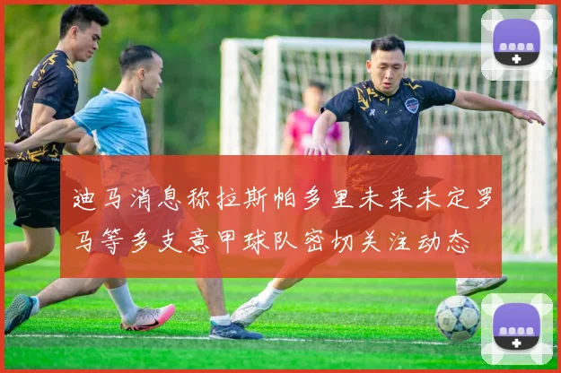 迪马消息称拉斯帕多里未来未定罗马等多支意甲球队密切关注动态