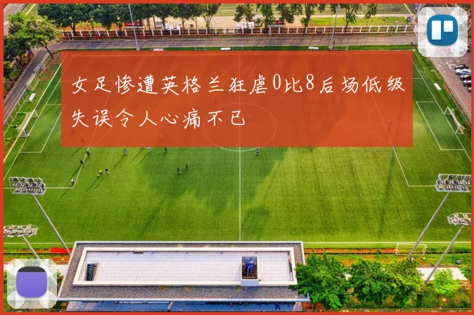 女足惨遭英格兰狂虐0比8后场低级失误令人心痛不已