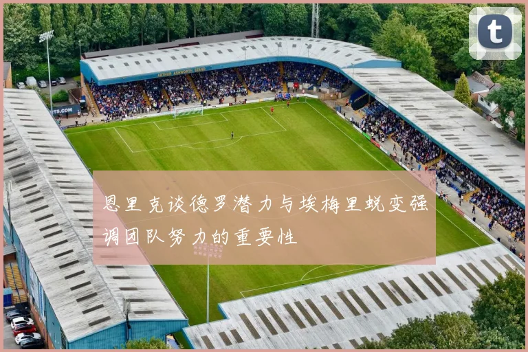 恩里克谈德罗潜力与埃梅里蜕变强调团队努力的重要性