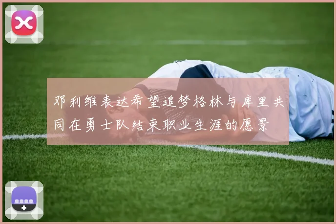 邓利维表达希望追梦格林与库里共同在勇士队结束职业生涯的愿景