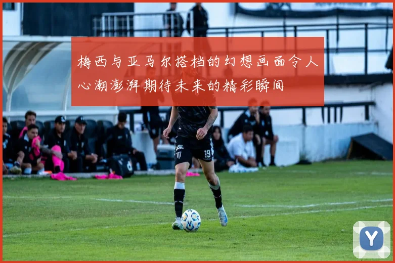 梅西与亚马尔搭档的幻想画面令人心潮澎湃期待未来的精彩瞬间