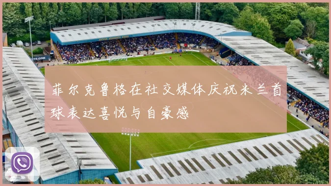 菲尔克鲁格在社交媒体庆祝米兰首球表达喜悦与自豪感