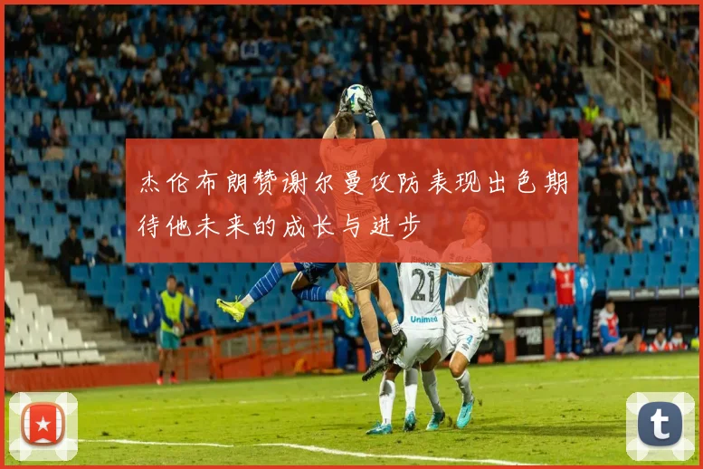 杰伦布朗赞谢尔曼攻防表现出色期待他未来的成长与进步