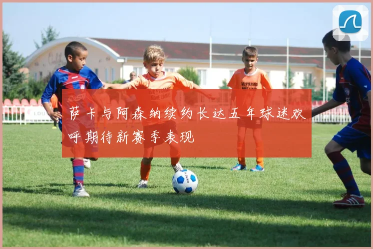 萨卡与阿森纳续约长达五年球迷欢呼期待新赛季表现