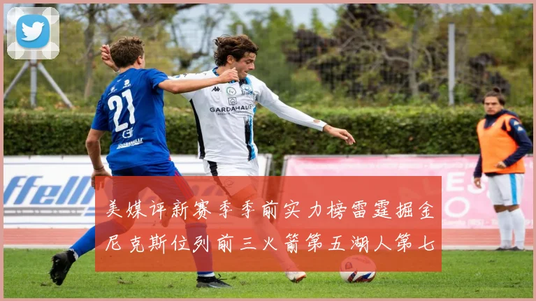 美媒评新赛季季前实力榜雷霆掘金尼克斯位列前三火箭第五湖人第七引关注