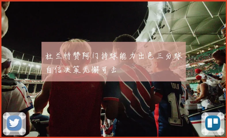 杜兰特赞阿门持球能力出色三分球自信决策无懈可击