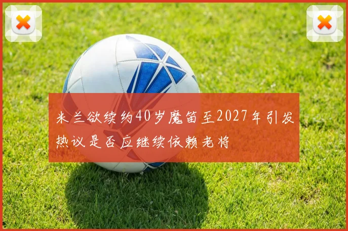 米兰欲续约40岁魔笛至2027年引发热议是否应继续依赖老将