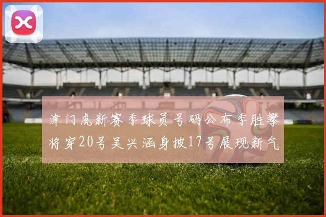 津门虎新赛季球员号码公布季胜攀将穿20号吴兴涵身披17号展现新气象
