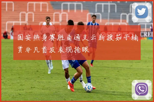 国安热身赛胜南通支云新援茹子楠贾非凡首发表现抢眼