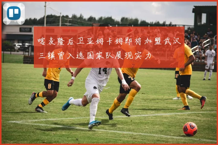 喀麦隆后卫亚姆卡姆即将加盟武汉三镇曾入选国家队展现实力