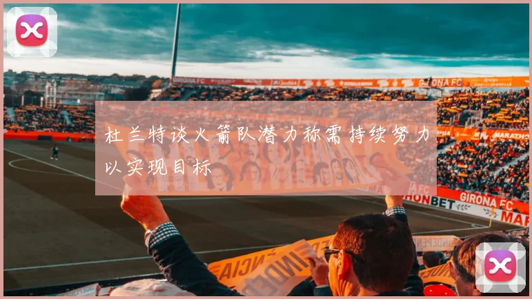杜兰特谈火箭队潜力称需持续努力以实现目标