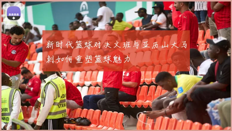 新时代篮球对决文班与亚历山大马刺如何重塑篮球魅力