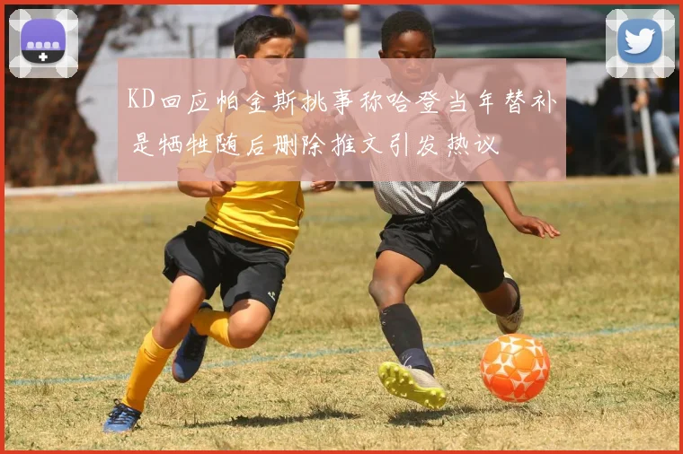 KD回应帕金斯挑事称哈登当年替补是牺牲随后删除推文引发热议
