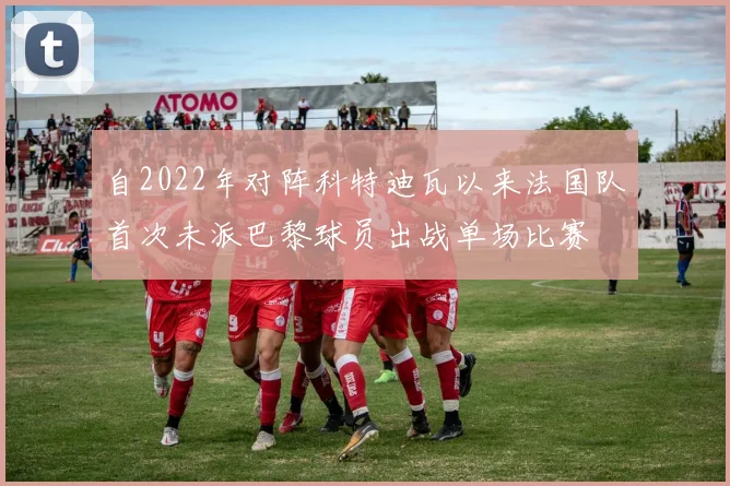 自2022年对阵科特迪瓦以来法国队首次未派巴黎球员出战单场比赛