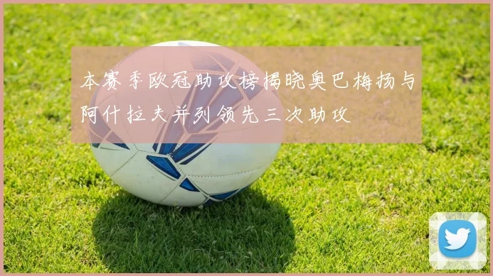 本赛季欧冠助攻榜揭晓奥巴梅扬与阿什拉夫并列领先三次助攻