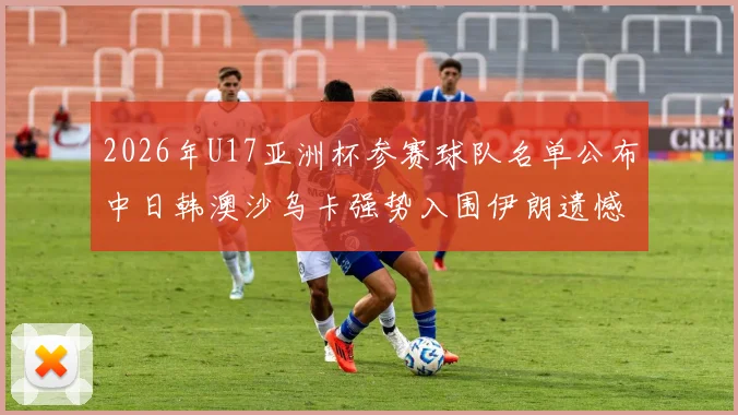 2026年U17亚洲杯参赛球队名单公布中日韩澳沙乌卡强势入围伊朗遗憾无缘