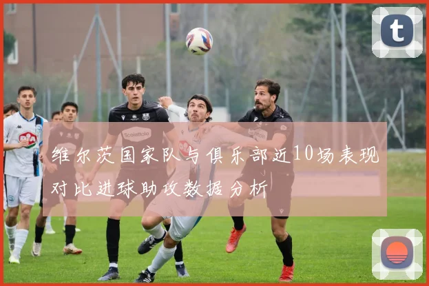 维尔茨国家队与俱乐部近10场表现对比进球助攻数据分析