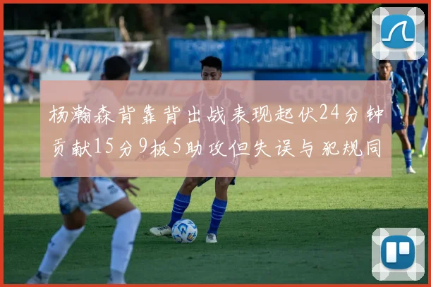 杨瀚森背靠背出战表现起伏24分钟贡献15分9板5助攻但失误与犯规同样引人关注