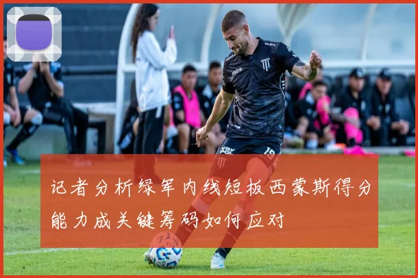 记者分析绿军内线短板西蒙斯得分能力成关键筹码如何应对