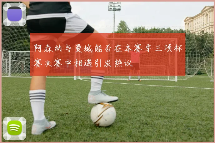 阿森纳与曼城能否在本赛季三项杯赛决赛中相遇引发热议