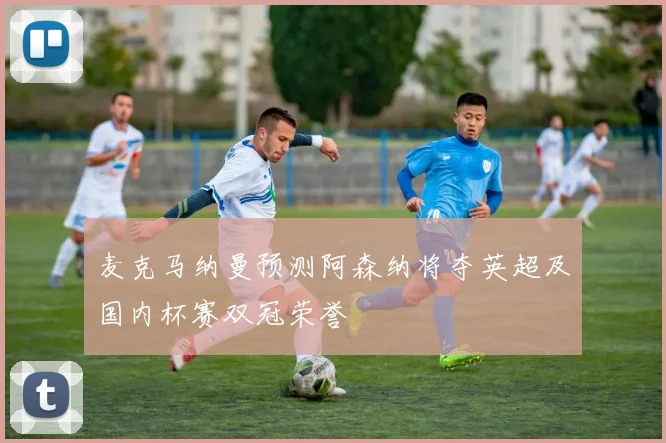 麦克马纳曼预测阿森纳将夺英超及国内杯赛双冠荣誉