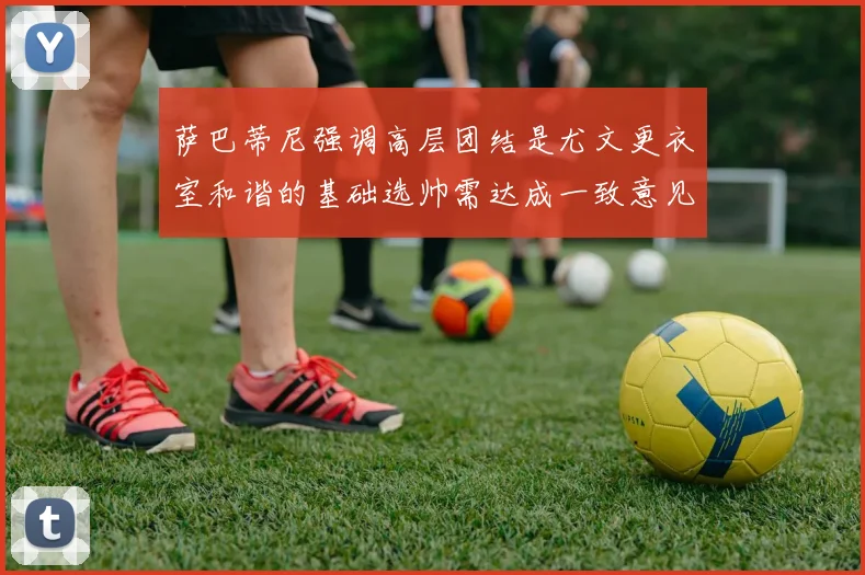 萨巴蒂尼强调高层团结是尤文更衣室和谐的基础选帅需达成一致意见