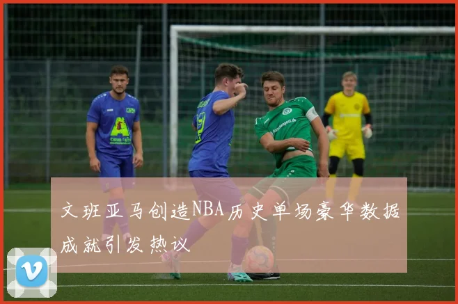 文班亚马创造NBA历史单场豪华数据成就引发热议