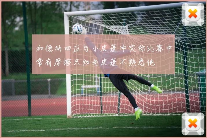 加德纳回应与小皮蓬冲突称比赛中常有摩擦只知老皮蓬不熟悉他