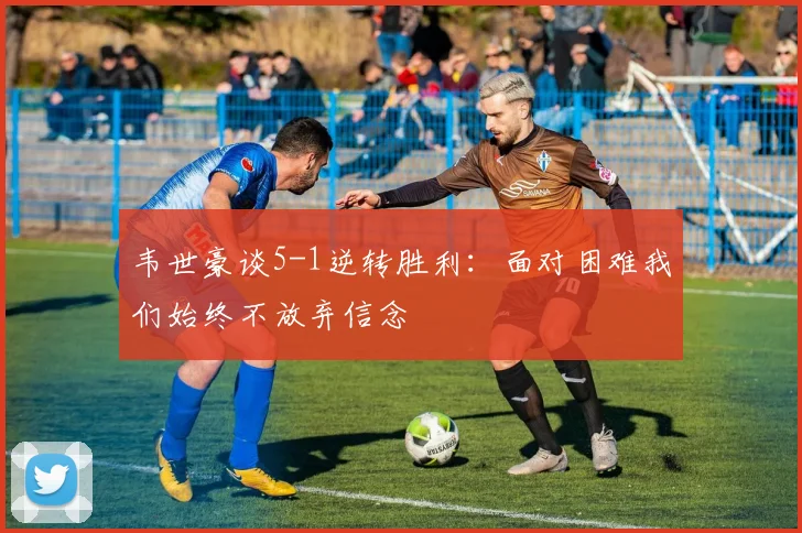 韦世豪谈5-1逆转胜利：面对困难我们始终不放弃信念