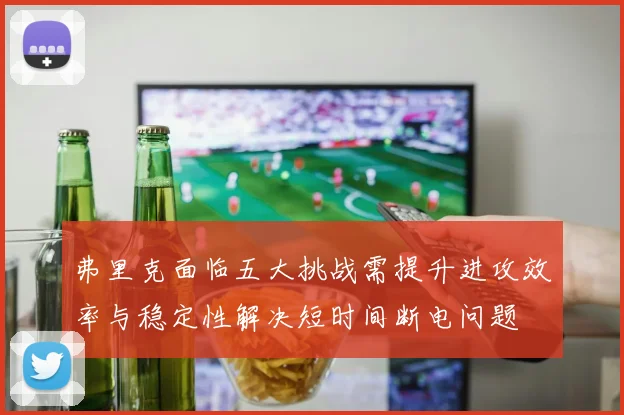 弗里克面临五大挑战需提升进攻效率与稳定性解决短时间断电问题