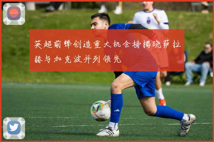 英超前锋创造重大机会榜揭晓萨拉赫与加克波并列领先