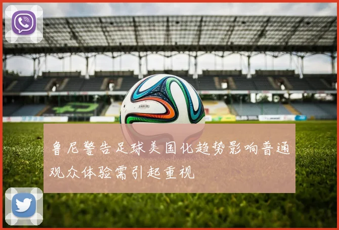 鲁尼警告足球美国化趋势影响普通观众体验需引起重视