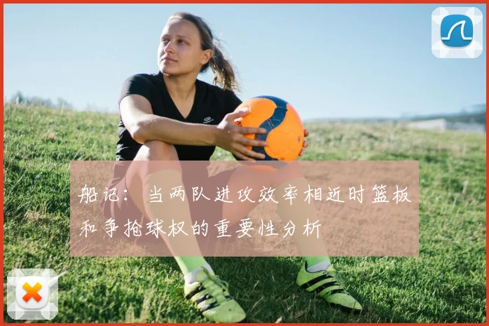 船记：当两队进攻效率相近时篮板和争抢球权的重要性分析