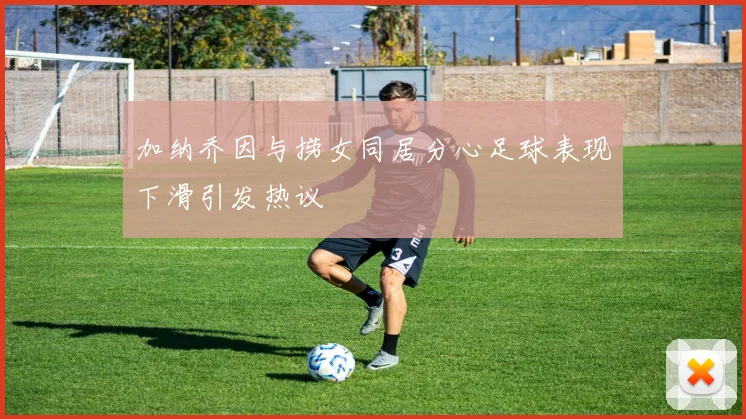 加纳乔因与捞女同居分心足球表现下滑引发热议